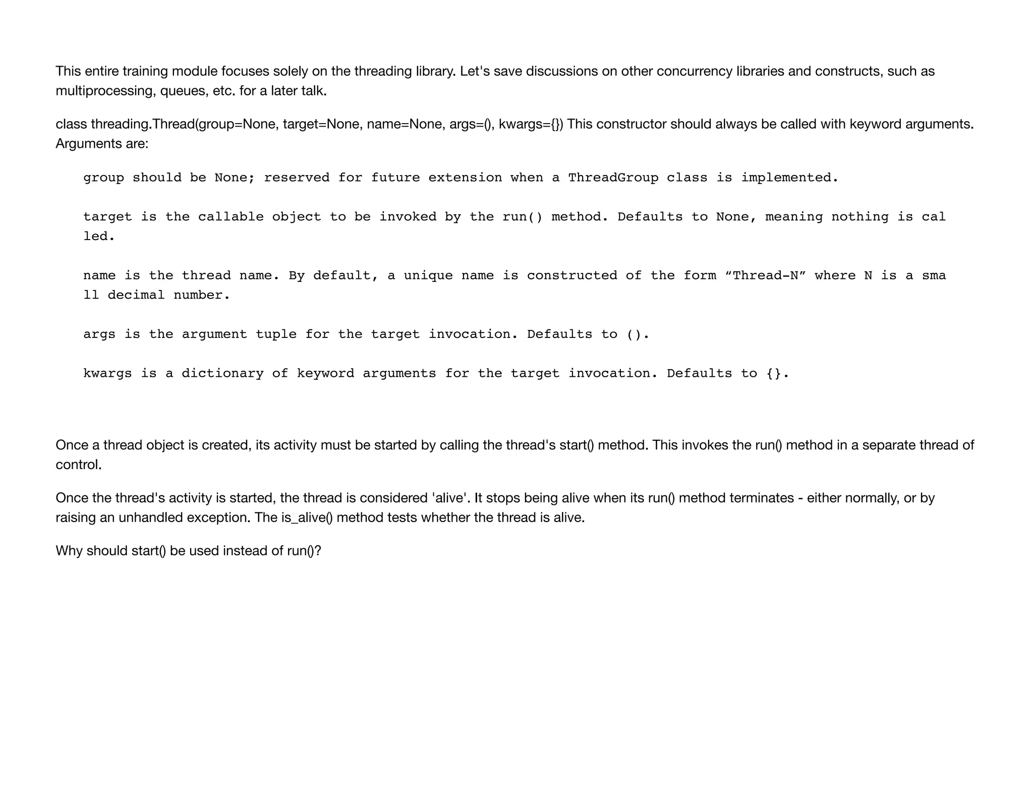 This entire training module focuses solely on the threading library. Let's save discussions on other concurrency libraries and constructs, such as
multiprocessing, queues, etc. for a later talk.
class threading.Thread(group=None, target=None, name=None, args=(), kwargs={}) This constructor should always be called with keyword arguments.
Arguments are:
group should be None; reserved for future extension when a ThreadGroup class is implemented.
target is the callable object to be invoked by the run() method. Defaults to None, meaning nothing is cal
led.
name is the thread name. By default, a unique name is constructed of the form “Thread-N” where N is a sma
ll decimal number.
args is the argument tuple for the target invocation. Defaults to ().
kwargs is a dictionary of keyword arguments for the target invocation. Defaults to {}.
Once a thread object is created, its activity must be started by calling the thread's start() method. This invokes the run() method in a separate thread of
control.
Once the thread's activity is started, the thread is considered 'alive'. It stops being alive when its run() method terminates - either normally, or by
raising an unhandled exception. The is_alive() method tests whether the thread is alive.
Why should start() be used instead of run()?
 