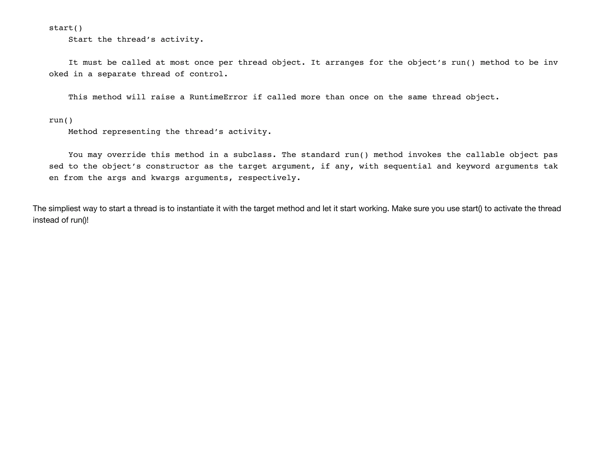 start()
Start the thread’s activity.
It must be called at most once per thread object. It arranges for the object’s run() method to be inv
oked in a separate thread of control.
This method will raise a RuntimeError if called more than once on the same thread object.
run()
Method representing the thread’s activity.
You may override this method in a subclass. The standard run() method invokes the callable object pas
sed to the object’s constructor as the target argument, if any, with sequential and keyword arguments tak
en from the args and kwargs arguments, respectively.
The simpliest way to start a thread is to instantiate it with the target method and let it start working. Make sure you use start() to activate the thread
instead of run()!
 