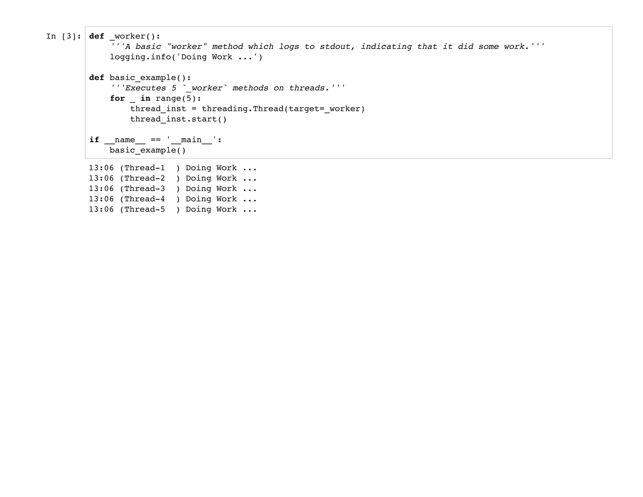 In [3]: def _worker():
'''A basic "worker" method which logs to stdout, indicating that it did some work.'''
logging.info('Doing Work ...')
def basic_example():
'''Executes 5 `_worker` methods on threads.'''
for _ in range(5):
thread_inst = threading.Thread(target=_worker)
thread_inst.start()
if __name__ == '__main__':
basic_example()
13:06 (Thread-1 ) Doing Work ...
13:06 (Thread-2 ) Doing Work ...
13:06 (Thread-3 ) Doing Work ...
13:06 (Thread-4 ) Doing Work ...
13:06 (Thread-5 ) Doing Work ...
 