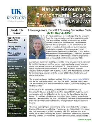 A Message from the NRES Steering Committee Chair
By Dr. Mary A. Arthur
We have great news to report regarding the program!
First, the new curriculum and name change received
final approval late last fall, so our program is now
officially the Natural Resources and Environmental
Science (NRES) program. As we announced in an
earlier newsletter, the revised curriculum requires
students to focus part of their coursework in an
Environmental Systems Emphasis Area (ESEA) and an
Analytical Skill Development (ASD) selection. Students
will then select an internship or research experience
that is integrated with their ESEA and/or ASD.
And perhaps even more exciting, we will be hiring an Academic Coordinator
for the NRES program, the first person hired specifically for our program,
whose time will be dedicated 100% to NRES! The Academic Coordinator
will be responsible for coordination of the NRES academic program,
including communication with students, alumni, and stakeholders; support
for the internship program and the annual NRES Internship Forum; and
course instruction.
The program webpage has been updated (http://www.ca.uky.edu/NRES/),
and we are now on Facebook, too. Join the NRES Facebook page (called
“UK Natural Resources and Environmental Science”) for access to program-
related updates!
In this issue of the newsletter, we highlight two local alumni. E.J.
Bunzendahl, ‘93, was a student in the first class of NRCM students, and is
now working with the USDA Forest Service on the Daniel Boone National
Forest. E.J. offered a fire training to our NRES and Forestry students this
February. Kristy Stroud, ‘06, is a Conservation Education Program Leader at
the Salato Wildlife Center in Frankfort, an organization that also sponsors
interns.
This issue also highlights an internship being conducted at the Lexington
Division of Environmental Policy. Two courses are highlighted in this issue,
one that is required of all NRES students, NRE 301, and one that is an
option for students choosing the Human Dimensions and Natural Resource
Planning for their Environmental Systems Emphasis Area, Introduction to
Continued on page 2
Opportunities
Beyond the
Classroom
2
What is unique
about NRES?
4
NRES Capstone
Course 2010
6
Student
Internship:
Shawn Rice
7
Student
Highlight:
Sarah Wightman
8
Featured
Courses
9
Faculty Profile:
Dr. Infanger
3
NRES Advisors 12
Professional
Resources
5
Alumni
Highlight:
EJ Bunzendahl
11
Alumni
Highlight:
Kristy Stroud
10
Inside this
Issue:
Natural Resources &
Environmental Science
NewsletterSpring 2011
Volume 2, Issue 1
 