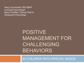 POSITIVE
MANAGEMENT FOR
CHALLENGING
BEHAVIORS
IN CHILDREN WITH SPECIAL NEEDS
Stacy Carmichael, PhD ABPP
Licensed Psychologist
Board Certified, Clinical Child &
Adolescent Psychology
 