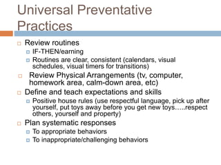 Universal Preventative
Practices
 Review routines
 IF-THEN/earning
 Routines are clear, consistent (calendars, visual
schedules, visual timers for transitions)
 Review Physical Arrangements (tv, computer,
homework area, calm-down area, etc)
 Define and teach expectations and skills
 Positive house rules (use respectful language, pick up after
yourself, put toys away before you get new toys…..respect
others, yourself and property)
 Plan systematic responses
 To appropriate behaviors
 To inappropriate/challenging behaviors
 
