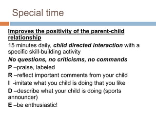Special time
Improves the positivity of the parent-child
relationship
15 minutes daily, child directed interaction with a
specific skill-building activity
No questions, no criticisms, no commands
P –praise, labeled
R –reflect important comments from your child
I -imitate what you child is doing that you like
D –describe what your child is doing (sports
announcer)
E –be enthusiastic!
 