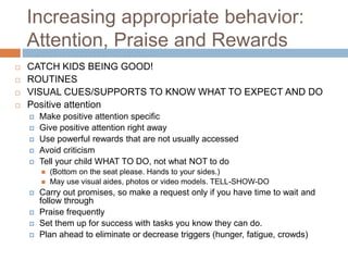 Increasing appropriate behavior:
Attention, Praise and Rewards
 CATCH KIDS BEING GOOD!
 ROUTINES
 VISUAL CUES/SUPPORTS TO KNOW WHAT TO EXPECT AND DO
 Positive attention
 Make positive attention specific
 Give positive attention right away
 Use powerful rewards that are not usually accessed
 Avoid criticism
 Tell your child WHAT TO DO, not what NOT to do
 (Bottom on the seat please. Hands to your sides.)
 May use visual aides, photos or video models. TELL-SHOW-DO
 Carry out promises, so make a request only if you have time to wait and
follow through
 Praise frequently
 Set them up for success with tasks you know they can do.
 Plan ahead to eliminate or decrease triggers (hunger, fatigue, crowds)
 