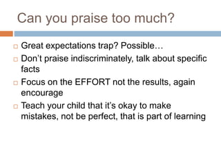 Can you praise too much?
 Great expectations trap? Possible…
 Don’t praise indiscriminately, talk about specific
facts
 Focus on the EFFORT not the results, again
encourage
 Teach your child that it’s okay to make
mistakes, not be perfect, that is part of learning
 