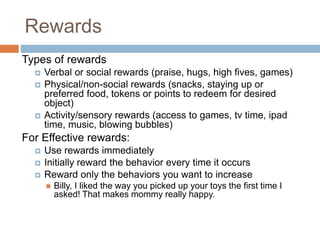 Rewards
Types of rewards
 Verbal or social rewards (praise, hugs, high fives, games)
 Physical/non-social rewards (snacks, staying up or
preferred food, tokens or points to redeem for desired
object)
 Activity/sensory rewards (access to games, tv time, ipad
time, music, blowing bubbles)
For Effective rewards:
 Use rewards immediately
 Initially reward the behavior every time it occurs
 Reward only the behaviors you want to increase
 Billy, I liked the way you picked up your toys the first time I
asked! That makes mommy really happy.
 