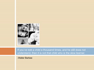 -Walter Barbee
If you’ve told a child a thousand times, and he still does not
understand, then it is not that child who is the slow learner.
 