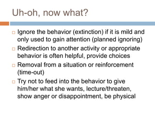 Uh-oh, now what?
 Ignore the behavior (extinction) if it is mild and
only used to gain attention (planned ignoring)
 Redirection to another activity or appropriate
behavior is often helpful, provide choices
 Removal from a situation or reinforcement
(time-out)
 Try not to feed into the behavior to give
him/her what she wants, lecture/threaten,
show anger or disappointment, be physical
 