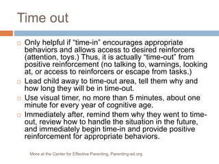 Time out
 Only helpful if “time-in” encourages appropriate
behaviors and allows access to desired reinforcers
(attention, toys.) Thus, it is actually “time-out” from
positive reinforcement (no talking to, warnings, looking
at, or access to reinforcers or escape from tasks.)
 Lead child away to time-out area, tell them why and
how long they will be in time-out.
 Use visual timer, no more than 5 minutes, about one
minute for every year of cognitive age.
 Immediately after, remind them why they went to time-
out, review how to handle the situation in the future,
and immediately begin time-in and provide positive
reinforcement for appropriate behaviors.
More at the Center for Effective Parenting, Parenting-ed.org
 