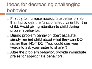 Ideas for decreasing challenging
behavior
 First try to increase appropriate behaviors so
that it provides the functional equivalent for the
child. Avoid giving attention to child during
problem behavior.
 During problem behavior, don’t escalate,
simply remind child about what they can DO
rather than NOT DO (“You could use your
words to ask your sister to share.”)
 After the problem behavior, provide immediate
praise for appropriate behaviors.
 