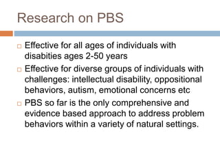 Research on PBS
 Effective for all ages of individuals with
disabities ages 2-50 years
 Effective for diverse groups of individuals with
challenges: intellectual disability, oppositional
behaviors, autism, emotional concerns etc
 PBS so far is the only comprehensive and
evidence based approach to address problem
behaviors within a variety of natural settings.
 