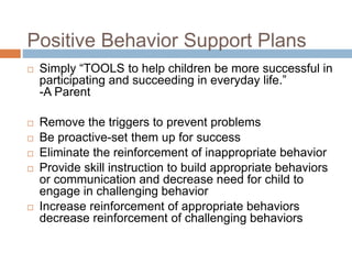 Positive Behavior Support Plans
 Simply “TOOLS to help children be more successful in
participating and succeeding in everyday life.”
-A Parent
 Remove the triggers to prevent problems
 Be proactive-set them up for success
 Eliminate the reinforcement of inappropriate behavior
 Provide skill instruction to build appropriate behaviors
or communication and decrease need for child to
engage in challenging behavior
 Increase reinforcement of appropriate behaviors
decrease reinforcement of challenging behaviors
 