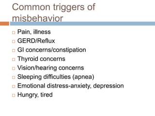 Common triggers of
misbehavior
 Pain, illness
 GERD/Reflux
 GI concerns/constipation
 Thyroid concerns
 Vision/hearing concerns
 Sleeping difficulties (apnea)
 Emotional distress-anxiety, depression
 Hungry, tired
 