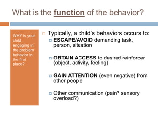 What is the function of the behavior?
WHY is your
child
engaging in
the problem
behavior in
the first
place?
 Typically, a child’s behaviors occurs to:
 ESCAPE/AVOID demanding task,
person, situation
 OBTAIN ACCESS to desired reinforcer
(object, activity, feeling)
 GAIN ATTENTION (even negative) from
other people
 Other communication (pain? sensory
overload?)
 