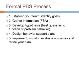 Formal PBS Process
 1:Establish your team, identify goals
 2: Gather information (FBA)
 3: Develop hypothesis (best guess as to
function of problem behavior)
 4: Design behavior support plans
 5: Implement, monitor, evaluate outcomes and
refine your plan
 