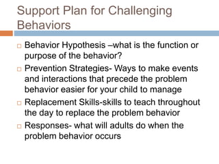 Support Plan for Challenging
Behaviors
 Behavior Hypothesis –what is the function or
purpose of the behavior?
 Prevention Strategies- Ways to make events
and interactions that precede the problem
behavior easier for your child to manage
 Replacement Skills-skills to teach throughout
the day to replace the problem behavior
 Responses- what will adults do when the
problem behavior occurs
 