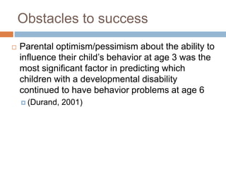 Obstacles to success
 Parental optimism/pessimism about the ability to
influence their child’s behavior at age 3 was the
most significant factor in predicting which
children with a developmental disability
continued to have behavior problems at age 6
 (Durand, 2001)
 