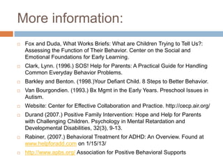 More information:
 Fox and Duda, What Works Briefs: What are Children Trying to Tell Us?:
Assessing the Function of Their Behavior. Center on the Social and
Emotional Foundations for Early Learning.
 Clark, Lynn. (1996.) SOS! Help for Parents: A Practical Guide for Handling
Common Everyday Behavior Problems.
 Barkley and Benton. (1998.)Your Defiant Child. 8 Steps to Better Behavior.
 Van Bourgondien. (1993.) Bx Mgmt in the Early Years. Preschool Issues in
Autism.
 Website: Center for Effective Collaboration and Practice. http://cecp.air.org/
 Durand (2007.) Positive Family Intervention: Hope and Help for Parents
with Challenging Children. Psychology in Mental Retardation and
Developmental Disabilities, 32(3), 9-13.
 Rabiner, (2007.) Behavioral Treatment for ADHD: An Overview. Found at
www.helpforadd.com on 1/15/13/
 http://www.apbs.org/ Association for Positive Behavioral Supports
 