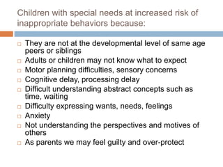 Children with special needs at increased risk of
inappropriate behaviors because:
 They are not at the developmental level of same age
peers or siblings
 Adults or children may not know what to expect
 Motor planning difficulties, sensory concerns
 Cognitive delay, processing delay
 Difficult understanding abstract concepts such as
time, waiting
 Difficulty expressing wants, needs, feelings
 Anxiety
 Not understanding the perspectives and motives of
others
 As parents we may feel guilty and over-protect
 