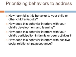 Prioritizing behaviors to address
 How harmful is this behavior to your child or
other children/adults?
 How does this behavior interfere with your
child’s development and learning?
 How does this behavior interfere with your
child’s participation in family or peer activities?
 How does this behavior interfere with positive
social relationships/acceptance?
 