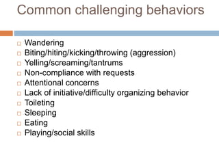 Common challenging behaviors
 Wandering
 Biting/hiting/kicking/throwing (aggression)
 Yelling/screaming/tantrums
 Non-compliance with requests
 Attentional concerns
 Lack of initiative/difficulty organizing behavior
 Toileting
 Sleeping
 Eating
 Playing/social skills
 