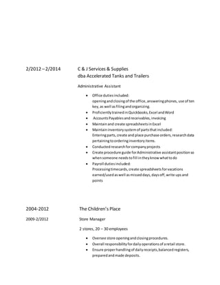 2/2012 –2/2014 C & J Services & Supplies
dba Accelerated Tanks and Trailers
Administrative Assistant
 Office dutiesincluded:
openingandclosingof the office,answeringphones, use of ten
key, as well asfilingandorganizing.
 ProficientlytrainedinQuickbooks,Excel andWord
 AccountsPayablesandreceivables,invoicing
 Maintainand create spreadsheetsinExcel
 Maintaininventorysystemof partsthatincluded:
Enteringparts,create and place purchase orders,researchdata
pertainingtoorderinginventoryitems.
 Conductedresearchforcompanyprojects
 Create procedure guide forAdministrative assistantpositionso
whensomeone needstofill intheyknow whattodo
 Payroll dutiesincluded:
Processingtimecards,create spreadsheetsforvacations
earned/usedaswell asmisseddays,daysoff,write upsand
points
2004-2012 The Children’s Place
2009-2/2012 Store Manager
2 stores, 20 – 30 employees
 Oversee store openingandclosingprocedures.
 Overall responsibilityfordailyoperationsof aretail store.
 Ensure properhandlingof dailyreceipts,balancedregisters,
preparedandmade deposits.
 