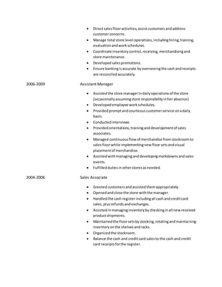  Directsalesflooractivities,assist customersandaddress
customerconcerns.
 Manage total store level operations,includinghiring,training,
evaluationandworkschedules.
 Coordinate inventorycontrol,receiving,merchandisingand
store maintenance.
 Developed salespromotions.
 Ensure bankingisaccurate byoverseeingthe cashandreceipts
are reconciledaccurately.
2006-2009 Assistant Manager
 Assistedthe store managerindailyoperationsof the store
(occasionallyassumingstore responsibilityinher absence)
 Developedemployee workschedules.
 Providedpromptandcourteouscustomerservice onadaily
basis.
 Conductedinterviews
 Providedorientations,traininganddevelopmentof sales
associates.
 Managed continuousflow of merchandise fromstockroomto
salesfloorwhile implementingnew floor setsandvisual
placementof merchandise.
 Assistedwithmanaginganddevelopingmarkdownsandsales
events.
 Fulfilleddutiesinotherstoresasneeded.
2004-2006 Sales Associate
 Greetedcustomersandassistedthemappropriately.
 Openedandclose the store withthe manager.
 Handledthe cash registerincludingall cashandcreditcard
sales,plusrefundsandexchanges.
 Assistedinmanaginginventorybycheckinginall new received
productshipments.
 Maintainedthe floorsetsbystocking,rotatingandmaintaining
inventoryonthe shelvesandracks.
 Organizedthe stockroom.
 Balance the cash and creditcard salesto the cash and credit
card receiptsforthe register.
 