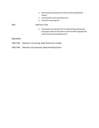  Reconciliationof paymentstoAccountsReceivablebatch
reports.
 Assistedotherclerkswithdataentry.
 Assistedinopeningmail.
2001 Mailroom Clerk
 Processedincomingmail,thisincludedsorting,openingand
placingbar codeson documentsaswell asdeliverappropriate
mail to the accountingdepartment.
Education
1990-1992 Majored in Accounting, Bakersfield Junior College
1986-1990 Attended and Graduated, Bakersfield High School
 