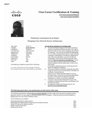 • I II • I I•• Cisco Career Certifications & Training
www.cisco.com/go/certjfications
CISCO www.cisco.com/go/certsupport
Preliminary Examination Score Report

Designing Cisco Network Service Architectures

DateTested:
Candidate:
Candidate ID:
Cisco ID(CSCO):
Registration ID:
Validation ID:
TestingSite:
Exam Number:
PassingScore:
YourScore:
Grade:
19-2015-w.
khalid abdelhady
222866253
CSCO12145360
278107404
1042583792
72528
642-874
790
1000
Pass
Theotlicial score is basedon a scale of 300 to 1000points.
Cisco policy requires that you walt a minimumof ISO days
before retaking a passed exam (with an identical exam number).
PLEASE REAl>: IMPORTANT INFORMATION
• The score information displayedon this report is preliminary
and does not constitute an official score report. Cisco seeks to
assure the validityof exam scores by analyzingexam responses
for consistency. Yourscore may be classified as indeterminate
if it is at or above the passing leveland Cisco cannot certifytha
it representsa valid measureof your ability as sampled by the
exam. Afterreviewand analysis, your score willeither be:
a) Classified as "valid"and your official exam result will be
reportedat http://www.pearsonvue.com/authenticate. Youcan
viewexam resultsby using the registrationand validation
numbersdisplayed in the left column within 72 hours of your
exam session.
b) Classifiedas indeterminateand you will be advised of the
options for retaking the examination.
• Ifthis exam completesa certification requirement, pleaseallow
10days for Cisco to receiveyour exam results.Then loginto th.
CertificationTracking Systemat
http://www.cisco.com/go/certifications/login to viewyour
certificationstatus. Ensurethat your name and mailingaddress
are correct. Youwill receivean email with instructions
explaining how to obtain your certificate if applicable.
• To receiveor stop receivingcommunications,log in to the
CertificationTracking Systemand select your preference in the
Opt In/Opt Out section.
• Foradditionalcertificationand training resources, visit:
http://www.cisco.com/go/learnnetspace
The following report shows your performance in each section of the exam:
TheCertificationExam Policieswebpage (www.cisco.com/go/exampolicy) providesa single resourcegiving key certification policies,
agreements, and the CCIE policy page for informationspecific to the CCIE program. Consult this section for current information on
programpoliciesforCisco Career Certificationsexams.
The scoresbeloware not cumulative.
Designadvancedenterprisecampus networks 100%
Design advanced IPaddressingand routing solutions forenterprisenetworks 100%
DesignWANservicesfor enterprise networks 100%
Designan enterprise data center 100%
Designsecurityservices 100%
 