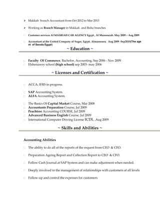  Makkah branch Accountant from Oct-2012 to Mar-2013
 Working as Branch Manager in Makkah and Bisha branches
Customer services Al MASRIAH CAR AGENCY Egypt , Al Mansourah. May 2009 – Aug 2009
Accountant at the United Company of Sugar, Egypt, Almansoura. Aug 2009 -Sep2010(The age
nt of Savola Egypt)
~ Education ~
Faculty Of Commerce, Bachelor, Accounting, Sep 2006 - Nov 2009
Elshenawey school (high school) sep 2003- may 2006
~ Licenses and Certification ~
ACCA, IFRS in progress.
SAP Accounting System.
ALFA Accounting System.
The Basics Of Capital Market Course, Mar 2008
Accountants Preparation Course, Jul 2009
Peachtree Accounting COURSE, Jul 2009
Advanced Business English Course, Jul 2009
International Computer Driving License ICDL ,Aug 2009
~ Skills and Abilities ~
Accounting Abilities
The ability to do all of the reports of the request from CEO & CFO.
Preparation Ageing Report and Collection Report to CEO & CFO.
Follow Cash Journal at SAP System and can make adjustment when needed.
Deeply involved in the management of relationships with customers at all levels
Follow-up and control the expenses for customers
 