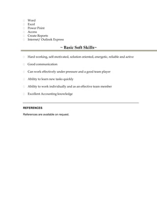 Word
Excel
Power Point
Access
Create Reports
Internet/ Outlook Express
~ Basic Soft Skills~
Hard working, self-motivated, solution oriented, energetic, reliable and active
Good communication
Can work effectively under pressure and a good team player
Ability to learn new tasks quickly
Ability to work individually and as an effective team member
Excellent Accounting knowledge
REFERENCES
References are available on request.
 