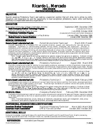 Ricardo Mercado-Resume Page 1 of 1
Ricardo L. Mercado
(480) 238-9218
ricardomercadomd@yahoo.com
OBJECTIVE
Spanish speaking Phlebotomy Team Lead seeking a supervisor position that will allow me to utilize my skills,
education, and experience to; and the opportunity to lead exceptional phlebotomy teams while contributing
positively to a respectable laboratory organization.
EDUCATION
Scottsdale Community College, Scottsdale, Arizona September 2009 - December 2009
Basic Emergency Medical Technology Program Graduated with Honors
Pima Medical Institute, Mesa, Arizona July 2008 - October 2008
Phlebotomy Technician Program Graduated with Honors and Perfect Attendance
Nuestra Señora de La Paz University, La Paz, Bolivia January 1994 - December 1996
Medical Doctor in General Medicine January 1998 - December 2003
MEDICAL EXPERIENCE
Sonora Quest Laboratories/LSA Patient Service Center Team Lead March 2015 - Present
Actively responsible for an assigned PSC and provides direction, support, and mentorship for new and existing
employees. Experience in communicating between service centers, employees, and supervisors. Efficient in
phlebotomy skills, customer service, and patient process, quality assurance, and maintains compliance requirements;
while assisting in training, monitoring, and evaluating employees at various sites, as needed. Possesses the ability to
organize and solve problems in a high volume patient environment. Maintains positive and cohesive work place
processes a variety of specimens, draws blood on patients of all ages while utilizing various equipment and techniques,
triages patients, and manages supply needs.
Skills: Straight needle, butterfly and syringe collections for patients ranging from geriatrics to pediatrics. Proficient in Blood
Tolerance Tests, basic vitals, basic clerical duties, patient identification protocols,
specimen processing, quality control, supply inventory, monetary exchange, primary Spanish translator, capability to open and close
various PSC locations, travels to other PSC locations when needed, and aids in various computer functions.
Sonora Quest Laboratories/LSA Phlebotomy Technician 2 August 2010 March 2015
Maintains cohesive work place by rotating to area needing assistance, processes a variety of specimens, draws blood on
patients of all ages while utilizing various equipment and techniques, triages patients, and manages supply needs. Manage
supplies, ordering, and inventory. Perform biweekly mini audits, observations, training, and regulates the purchase orders
for PSC and corporate supplies.
Skills: Straight needle, butterfly and syringe collections for patients ranging from geriatrics to pediatrics. Proficient in Blood
patient identification protocols, specimen processing, quality control, oversees supply inventory, ordering, and stocking,
monetary exchange, primary Spanish translator, capability to close PSC location, travels to other PSC locations when needed,
and aids in various computer functions.
Sonora Quest Laboratories/LSA Phlebotomy Technician 1 November 2008 - February 2009
Knowledgeable and rotated in all positions at various Patient Service Centers and their front desks, processed specimens,
drawing blood, and triaged patients of all ages. Practiced high standards of customer service and quality assurance.
Manage supplies, ordering, and inventory.
Skills: Straight needle, butterfly and syringe collections for patients ranging from geriatrics to pediatrics. Proficient in Blood
ry in Care 360, basic clerical duties,
patient identification protocols, specimen centrifuging and aliquotting, and quality control.
C.E.M.E.S. Clinic Emergency Medical Doctor February 2004 - December 2004
Managed and facilitated basic medical care and surgical procedures for patients of all ages and illnesses; regularly assigned
to 30 beds, performed as the first or second assistant in all surgical procedures, and aided in postsurgical and recovery
department.
Skills: Prescribed medications, sutures, follow-up on treatments, analyzed test results, pain management, vitals, pre-op
examination, admit patients, diagnose patient ailments, and manage overall health of patients.
PROFESSIONAL ORGANIZATIONS & CERTIFICATIONS
American Medical Technologist Registered Phlebotomy Technician March 2012 - March 2015
American Heart Association CPR & First Aid Certified October 2015 - October 2017
ADDITIONAL SKILLS
Computer knowledge, including Windows, Microsoft Word, Microsoft Excel, Microsoft Power Point, Graphic processing,
Internet applications and Email. Proficient in NetLims, Care360, QuestLab, and FormFox programs.
REFERENCES Available Upon Request
 