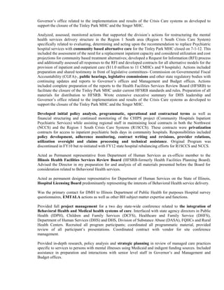 Governor’s office related to the implementation and results of the Crisis Care systems as developed to
support the closure of the Tinley Park MHC and the Singer MHC.
Analyzed, assessed, monitored actions that supported the division’s actions for restructuring the mental
health services delivery structure in the Region 1 South area (Region 1 South Crisis Care System)
specifically related to evaluating, determining and acting upon the recommendation to replace Psychiatric
hospital services with community based alternative care for the Tinley Park MHC closed on 7-1-12. This
included the assessment of the need for a replacement inpatient capacity and considered utilization and cost
projections for community based treatment alternatives; developed a Request for Information (RFI) process
and additionally assessed all responses to the RFI and developed contracts for all alternative models for the
provision of inpatient and outpatient care ($11.0 million to 11 CMHCs and 9 hospitals). Actions included
preparation and shared testimony in front of legislative committees- Commission on Governmental Fiscal
Accountability (CGFA)-, public hearings, legislative commissions and other state regulatory bodies with
continuing updates and reports to Governor’s offices and Management and Budget offices. Actions
included complete preparation of the reports to the Health Facilities Services Review Board (HFSRB) to
facilitate the closure of the Tinley Park MHC under current HFSRB standards and rules. Preparation of all
materials for distribution to HFSRB. Wrote extensive executive summary for DHS leadership and
Governor’s office related to the implementation and results of the Crisis Care systems as developed to
support the closure of the Tinley Park MHC and the Singer MHC.
Developed initial policy analysis, programmatic, operational and contractual terms as well as
financial structuring and continued monitoring of the CHIPS project (Community Hospitals Inpatient
Psychiatric Services) while assisting regional staff in maintaining local contracts in both the Northwest
(NCCS) and the Region 1 South Crisis Care Systems (R1SCCS). These contracts were privatization
contracts for access to inpatient psychiatric beds days in community hospitals. Responsibilities included
policy development, adherence monitoring, contract writing and revisions, provider relations,
utilization oversight and claims processing and technical assistance. Original Program was
discontinued in FY10 but re-initiated with FY12 state hospital rebalancing efforts for R1SCCS and NCCS.
Acted as Permanent representative from Department of Human Services as ex-officio member to the
Illinois Health Facilities Services Review Board (HFSRB-formerly Health Facilities Planning Board).
Advised the Director in my preparation for and analysis of all materials presented before the Board for
consideration related to Behavioral Health services.
Acted as permanent designee representative for Department of Human Services on the State of Illinois,
Hospital Licensing Board predominantly representing the interests of Behavioral Health service delivery.
Was the primary contact for DMH to Illinois Department of Public Health for purposes Hospital survey
questionnaires, EMTALA actions as well as other BH subject matter expertise and functions.
Provided full project management for a two day state-wide conference related to the integration of
Behavioral Health and Medical health systems of care. Interfaced with state agency directors in Public
Health (IDPH), Children and Family Services (DCFS), Healthcare and Family Service (DHFS),
Department of Human Services (DHS) and DHS, Division of Substance Abuse (DASA), FQHCs and Rural
Health Centers. Recruited all program participants; coordinated all programmatic material, provided
review of all participant’s presentations. Coordinated contract with vendor for site conference
management.
Provided in-depth research, policy analysis and strategic planning in review of managed care practices
specific to services to persons with mental illnesses using Medicaid and indigent funding sources. Included
assistance in preparation and interactions with senior level staff in Governor’s and Management and
Budget offices.
 