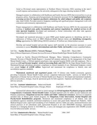 Acted as Divisional onsite representative at Northern Illinois University (NIU) assisting in the state’s
overall response and assistance to the university subsequent to the tragic shooting incident of 2008.
Managed a project in collaboration with Healthcare and Family Services (HFS) that reviewed how to set up
programs, policy, financing and all programmatic developments necessary for the implementation of pre-
screening services for inpatient psychiatric admissions for adult indigent and public aid recipients
(aka Adult SASS). Provided extensive budgetary modeling and significant project management work with
contractors and community representatives.
Project management in collaboration with Healthcare and Family Services (HFS) for the assessment and
tracking of medical costs, policy formulation and contract negotiations for medical services to all
state operated hospitals; developed and maintained a formal relationship with other state agencies
concerning this maintenance of effort.
Developed and monitored processes to assist DMH grant funded agencies in identifying and the re-
submission of billing errors on MRO (Medicaid Rehab Option) claims and identifying retrospective
billing opportunities for MRO billing (MAXX initiative). $5 million new federal dollars secured.
Develop and trained hospital and provider agency staff statewide on the processes necessary to assist
consumers to access Disability determinations and other Public Aid benefits in more expedited fashion.
Job Title: Facility Director (CEO ) / Network Manager March 2001 – March 2004
State of Illinois/Department of Human Services/Division of Mental Health/Elgin Mental Health Center
Served as Facility Director-CEO/Network Manager, Metro Suburban Comprehensive Community
Network, Division of Mental Health Region 2. Assumed full statutory authority for the management of the Elgin
Mental Health Center, a 390-bed inpatient psychiatric state operated hospital (SOH) with 860 employees. This is
mixed use civil and forensic hospital. Acted as Governing Body and CEO for the Elgin Mental Health Center.
Maintained through subordinate personnel, compliance to clinical standards of care. Maintained budgetary control
over annual budget of @$100 million. Supervised and maintained the compliance to federal, state and
accreditation agencies standards.
Maintained, monitored and negotiated grants with 19 distinct state funded community agencies
providing Community Mental Health Center services -outpatient behavioral health - services on behalf of the
Department of Human Services Division of Mental Health (now Region 2). Developed and maintained standards,
policy & procedures, strategic, fiscal & operational goals for both segments - Inpatient and Outpatient - of the care
delivery network.
Job Title: Assistant Administrator, Behavioral Health 1997-2001
Saint Mary of Nazareth Hospital Center, Chicago, Illinois Employed 1975-2001
Assumed full administrative control as senior manager for 63 bed inpatient Psychiatric program and full
Comprehensive Community Mental Health Center. Included inpatient units for adults (2) and Adolescent and
Pediatric populations; Outpatient services for Adults and Child / Adolescent consumers. Services in outpatient
included state of Illinois grant funded programs for Outpatient, Crisis Intervention, Partial Hospital and
Psycho-Social Rehabilitation programs. Monitored and maintained compliance to all federal, state and
accreditation agencies standards; monitored compliance to secure state grant funds; Opened new Pediatric, Adult
Medical-Surgical units; supervised remodeling of new Pediatric and two Adult care units; monitored business and
clinical practices of all subordinate staff; represented Hospital at all state DHS/DMH meetings; represented
Hospital as a managing director at ACCORD Inc., a carve out managed care organization with 160,000 covered
lives for behavioral health services.
Job Title: Administrative Director, Mental Health Center 1986- 1997
Saint Mary of Nazareth Hospital Center, Chicago, Illinois
 