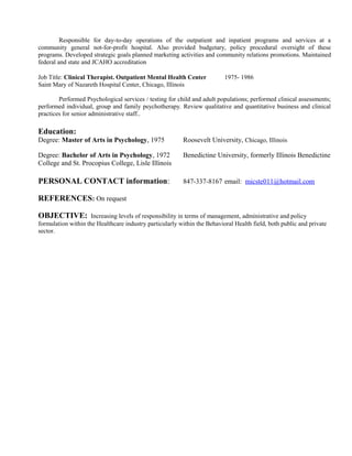 Responsible for day-to-day operations of the outpatient and inpatient programs and services at a
community general not-for-profit hospital. Also provided budgetary, policy procedural oversight of these
programs. Developed strategic goals planned marketing activities and community relations promotions. Maintained
federal and state and JCAHO accreditation
Job Title: Clinical Therapist. Outpatient Mental Health Center 1975- 1986
Saint Mary of Nazareth Hospital Center, Chicago, Illinois
Performed Psychological services / testing for child and adult populations; performed clinical assessments;
performed individual, group and family psychotherapy. Review qualitative and quantitative business and clinical
practices for senior administrative staff..
Education:
Degree: Master of Arts in Psychology, 1975 Roosevelt University, Chicago, Illinois
Degree: Bachelor of Arts in Psychology, 1972 Benedictine University, formerly Illinois Benedictine
College and St. Procopius College, Lisle Illinois
PERSONAL CONTACT information: 847-337-8167 email: micste011@hotmail.com
REFERENCES: On request
OBJECTIVE: Increasing levels of responsibility in terms of management, administrative and policy
formulation within the Healthcare industry particularly within the Behavioral Health field, both public and private
sector.
 