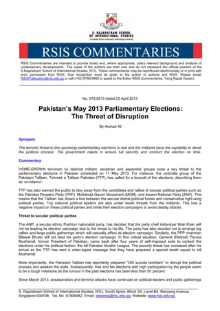 _________________________________________________________________________________
S. Rajaratnam School of International Studies, NTU, South Spine, Block S4, Level B4, Nanyang Avenue,
Singapore 639798. Tel. No. 67906982, Email: wwwrsis@ntu.edu.sg, Website: www.rsis.edu.sg.
__________________________________________________________________________________________________
No. 072/2013 dated 23 April 2013
Pakistan’s May 2013 Parliamentary Elections:
The Threat of Disruption
By Arshad Ali
Synopsis
The terrorist threat to the upcoming parliamentary elections is real and the militants have the capability to derail
the political process. The government needs to ensure full security and conduct the election on time.
Commentary
HOME-GROWN terrorism by Islamist militant, sectarian and separatist groups pose a key threat to the
parliamentary elections in Pakistan scheduled on 11 May 2013. For instance, the umbrella group of the
Pakistani Taliban, Tehreek e Taliban Pakistan (TTP), has called for a boycott of the elections, describing them
as ‘un-Islamic’.
TTP has also warned the public to stay away from the candidates and rallies of secular political parties such as
the Pakistan People's Party (PPP), Muttahida Qaumi Movement (MQM), and Awami National Party (ANP). This
means that the Taliban has drawn a line between the secular liberal political forces and conservative right-wing
political parties. Top national political leaders are also under death threats from the militants. This has a
negative impact on these political parties and limits their election campaigns to avoid deadly attacks.
Threat to secular political parties
The ANP, a secular ethnic Pashtun nationalist party, has decided that the party chief Asfandyar Wali Khan will
not be leading its election campaign due to the threat to his life. The party has also decided not to arrange big
rallies and large public gatherings which will naturally affect its election campaign. Similarly, the PPP chairman
Bilawal Bhutto will not lead his party’s election campaign. In this critical situation, General (Retired) Pervez
Musharraf, former President of Pakistan, came back after four years of self-imposed exile to contest the
elections under his political faction, the All Pakistan Muslim League. The security threat has increased after his
arrival as the TTP has sent a video-taped message that they have prepared a special death squad to kill
Musharraf.
More importantly, the Pakistani Taliban has reportedly prepared "200 suicide bombers" to disrupt the political
process and weaken the state. Subsequently, free and fair elections with high participation by the people seem
to be a tough milestone as the turnout in the past elections has been less than 50 percent.
Since March 2013, assassination and terrorist attacks have continued on political leaders and public gatherings
RSIS Commentaries are intended to provide timely and, where appropriate, policy relevant background and analysis of
contemporary developments. The views of the authors are their own and do not represent the official position of the
S.Rajaratnam School of International Studies, NTU. These commentaries may be reproduced electronically or in print with
prior permission from RSIS. Due recognition must be given to the author or authors and RSIS. Please email:
RSISPublication@ntu.edu.sg or call (+65) 6790 6982 to speak to the Editor RSIS Commentaries, Yang Razali Kassim.
RSIS COMMENTARIES
 