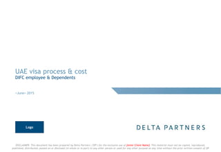 DISCLAIMER: This document has been prepared by Delta Partners ("DP") for the exclusive use of [enter Client Name]. This material must not be copied, reproduced,
published, distributed, passed on or disclosed (in whole or in part) to any other person or used for any other purpose at any time without the prior written consent of DP
UAE visa process & cost
DIFC employee & Dependents
<June> 2015
Logo
 