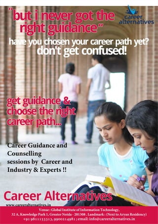 Career AlternativesCareer AlternativesCareer Alternatives
career
alternatives
right guidanceright guidanceright guidance
but i never got thebut i never got thebut i never got the“““
”””
get guidance &get guidance &
choose the rightchoose the right
career path...career path...
get guidance &
choose the right
career path...
if you are in school or about
to graduate from school,
Career Alternatives offers
comprehensive career
guidance and counselling.
With regular workshops
for high school students.
have you chosen your career path yet?
don't get confused!
Venue : Global Institute of Information Technology,
32 A, Knowledge Park 1, Greater Noida - 201308 . Landmark : (Next to Aryan Residency)
+91 9811153313, 9900214981 ; email: info@careeralternatives.in
Career Guidance and
Counselling
sessions by Career and
Industry & Experts !!
www.careeralternatives.in
 