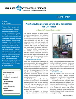 About
L.B. Foster Plus Consulting Forges Strong CRM Foundation
For L.B. Foster
A Sage SalesLogix Success Story
Copyright 2010 PLUS Consulting, Inc.
L.B. Foster is committed to meeting custom-
er requirements and increasing buyer satisfaction
through the continual improvement of its products
and services. Three years ago, the sales teams at L.B.
Foster were using ACT! by Sage. “ACT! is a great
product, but we were ready for an enterprise-wide
CRM solution, and were at the upper edge of the
capabilities of ACT!,” recalls Bruce Hezlep, manag-
er of business systems and operation integrations.
“Because we had three separate implementa-
tions of ACT! to serve our three business units, we
didn’t have company-wide visibility into our cus-
tomer base. This created a customer service chal-
lenge because many of our customers are served by
more than one business unit,”he explains.
Right Partner, Right Solution
With a desire to gain enterprise-wide visibility, in-
crease the cross-selling opportunities, and garner
better insight into its sales pipeline, L.B. Foster en-
gaged Plus Consulting to perform a needs analysis
and provide recommendations for the company’s
next step. “They did a complete review,” says He-
zlep. “They interviewed key players in each area,
documented our business processes, and made
valuable recommendations for how we could
streamline our processes.”
After the thorough analysis, Plus Consulting
recommended Sage SalesLogix. “It came down to
Microsoft Dynamics CRM and Sage SalesLogix,”
Hezlep adds. “Sage SalesLogix has a more flexible
quotation generation engine, plus the user inter-
face has a more intuitive, familiar feel, so we se-
lected Sage SalesLogix.”
L.B. Foster also engaged Plus Consulting
to design and engineer the customizations they
needed.“Plus Consulting impressed me with their
complete confidence in their ability to meet our
needs. Plus Consulting knows precisely what the
product can do and understood precisely what we
needed done. There is a great deal of talent on that
team,” says Hezlep.
Powerful Sales Tool
One of the company’s goals for the new CRM
solution was to deliver a powerful quotation
generation tool to its sales team. Plus Consulting
met that challenge and exceeded expectations.
“We often quote multiple contractors on the
same project and communicate with several sub-
contractors regarding the job as well. We needed a
way to organize many contacts under a main proj-
ect and Sage SalesLogix allows us to do that. We
also can track competitive data at a proposal and
project level which is a distinct strategic advantage
for us,” explains Hezlep.
Client Information:
Headquarters:
Pittsburgh, Pennsylvania
Industry:
Manufacturing
Web Site:
www.lbfoster.com
Solution:
Sage SalesLogix
Client Profile
For more than a century, L.B.
Foster has supplied transpor-
tation, construction, utility,
energy, recreation and agricul-
ture markets with the materials
necessary to build and maintain
North America’s infrastructure.
With 600+ employees in multi-
ple locations and annual rev-
enues in excess of $400 million,
L.B. Foster requires a sophisti-
cated, scalable, enterprise-wide
customer relationship manage-
ment solution. For L.B. Foster,
that CRM solution is Sage
SalesLogix, expertly implement-
ed and supported by the team
at Plus Consulting.
 