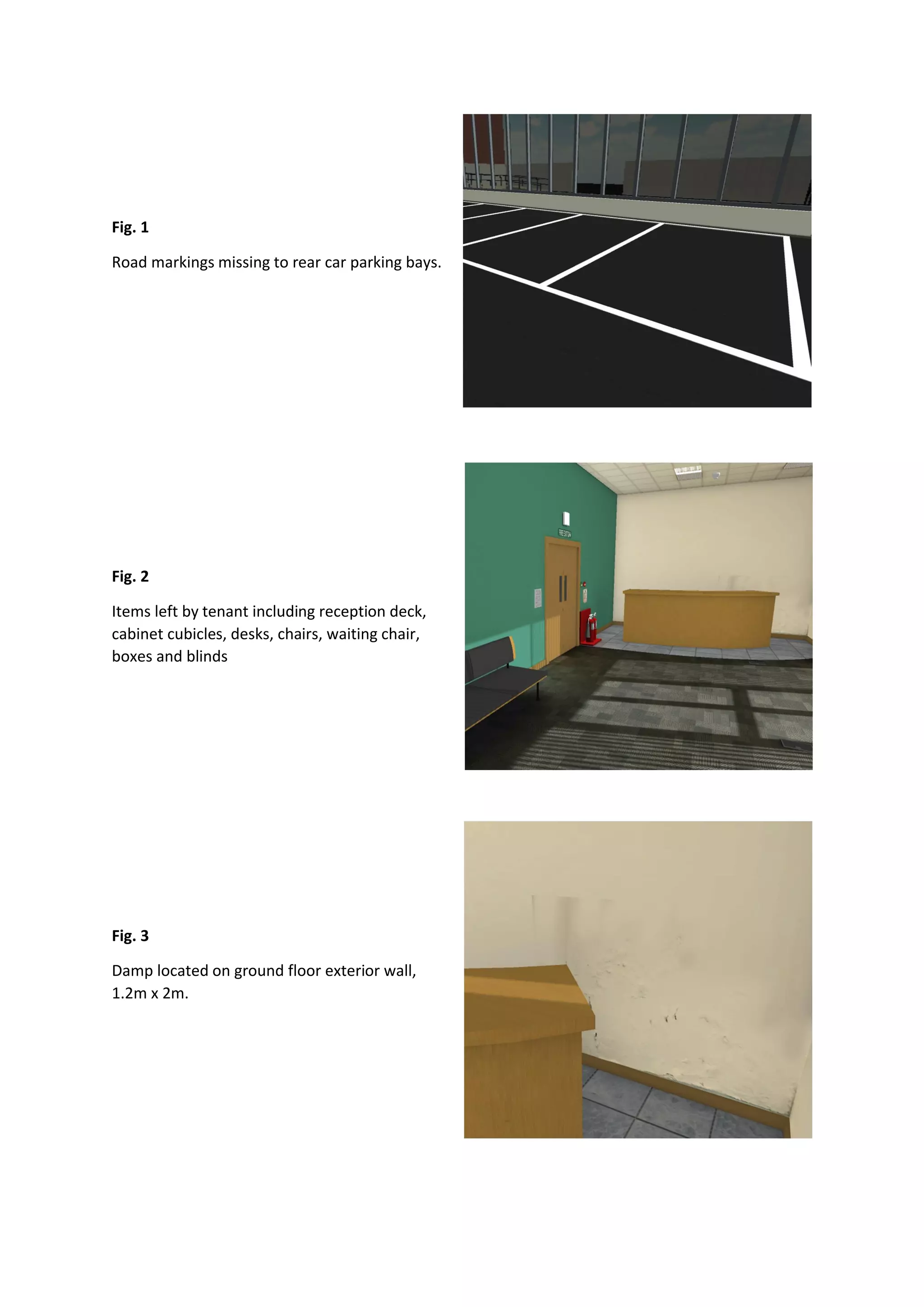 Fig. 1
Road markings missing to rear car parking bays.
Fig. 2
Items left by tenant including reception deck,
cabinet cubicles, desks, chairs, waiting chair,
boxes and blinds
Fig. 3
Damp located on ground floor exterior wall,
1.2m x 2m.
 