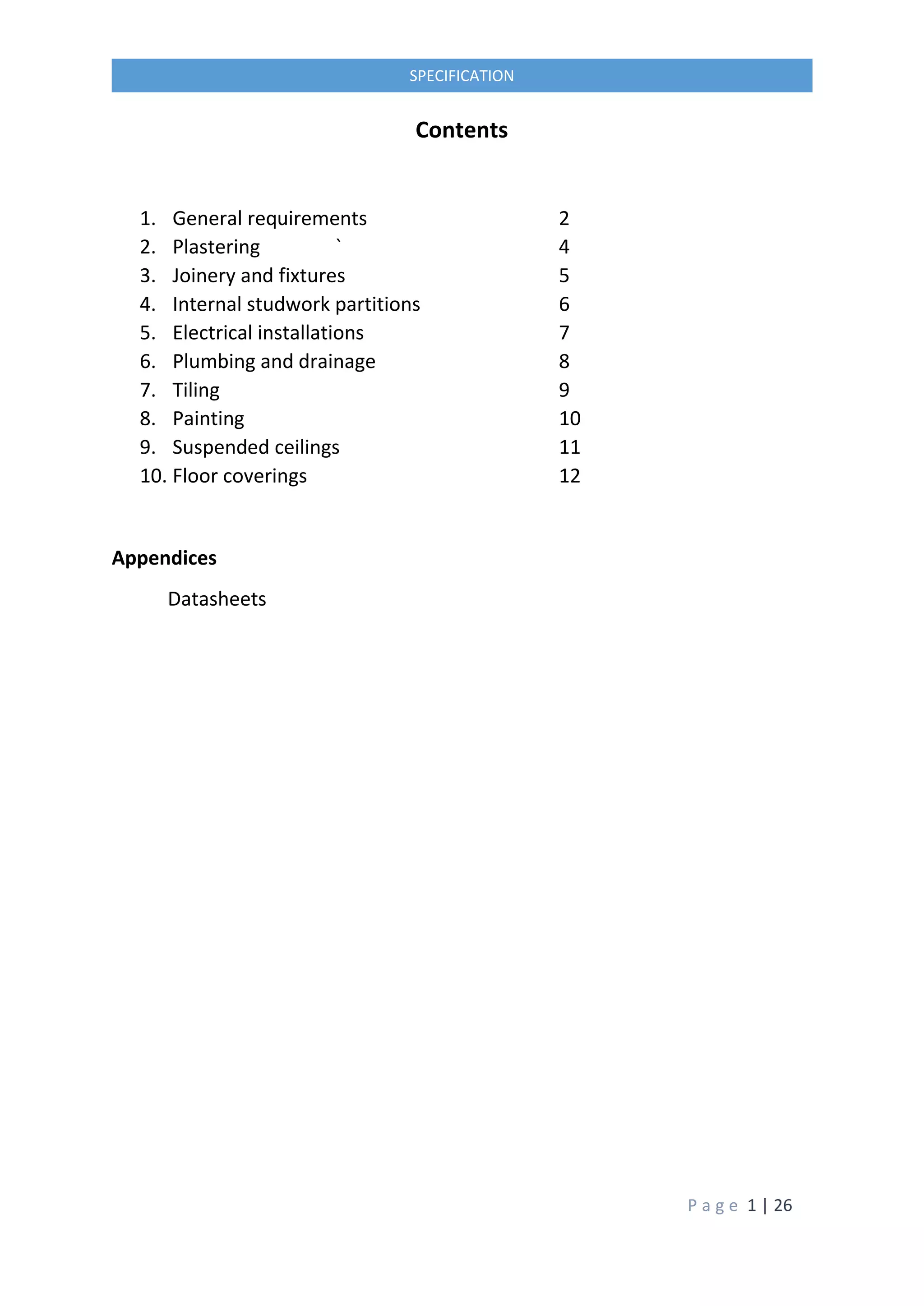 P a g e 1 | 26
SPECIFICATION
Contents
1. General requirements 2
2. Plastering ` 4
3. Joinery and fixtures 5
4. Internal studwork partitions 6
5. Electrical installations 7
6. Plumbing and drainage 8
7. Tiling 9
8. Painting 10
9. Suspended ceilings 11
10. Floor coverings 12
Appendices
Datasheets
 