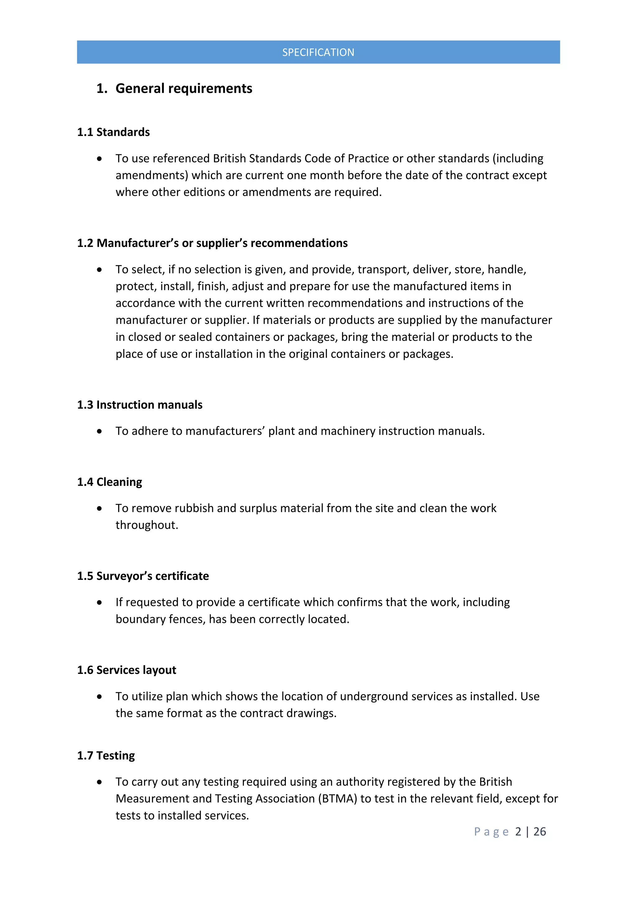 P a g e 2 | 26
SPECIFICATION
1. General requirements
1.1 Standards
 To use referenced British Standards Code of Practice or other standards (including
amendments) which are current one month before the date of the contract except
where other editions or amendments are required.
1.2 Manufacturer’s or supplier’s recommendations
 To select, if no selection is given, and provide, transport, deliver, store, handle,
protect, install, finish, adjust and prepare for use the manufactured items in
accordance with the current written recommendations and instructions of the
manufacturer or supplier. If materials or products are supplied by the manufacturer
in closed or sealed containers or packages, bring the material or products to the
place of use or installation in the original containers or packages.
1.3 Instruction manuals
 To adhere to manufacturers’ plant and machinery instruction manuals.
1.4 Cleaning
 To remove rubbish and surplus material from the site and clean the work
throughout.
1.5 Surveyor’s certificate
 If requested to provide a certificate which confirms that the work, including
boundary fences, has been correctly located.
1.6 Services layout
 To utilize plan which shows the location of underground services as installed. Use
the same format as the contract drawings.
1.7 Testing
 To carry out any testing required using an authority registered by the British
Measurement and Testing Association (BTMA) to test in the relevant field, except for
tests to installed services.
 