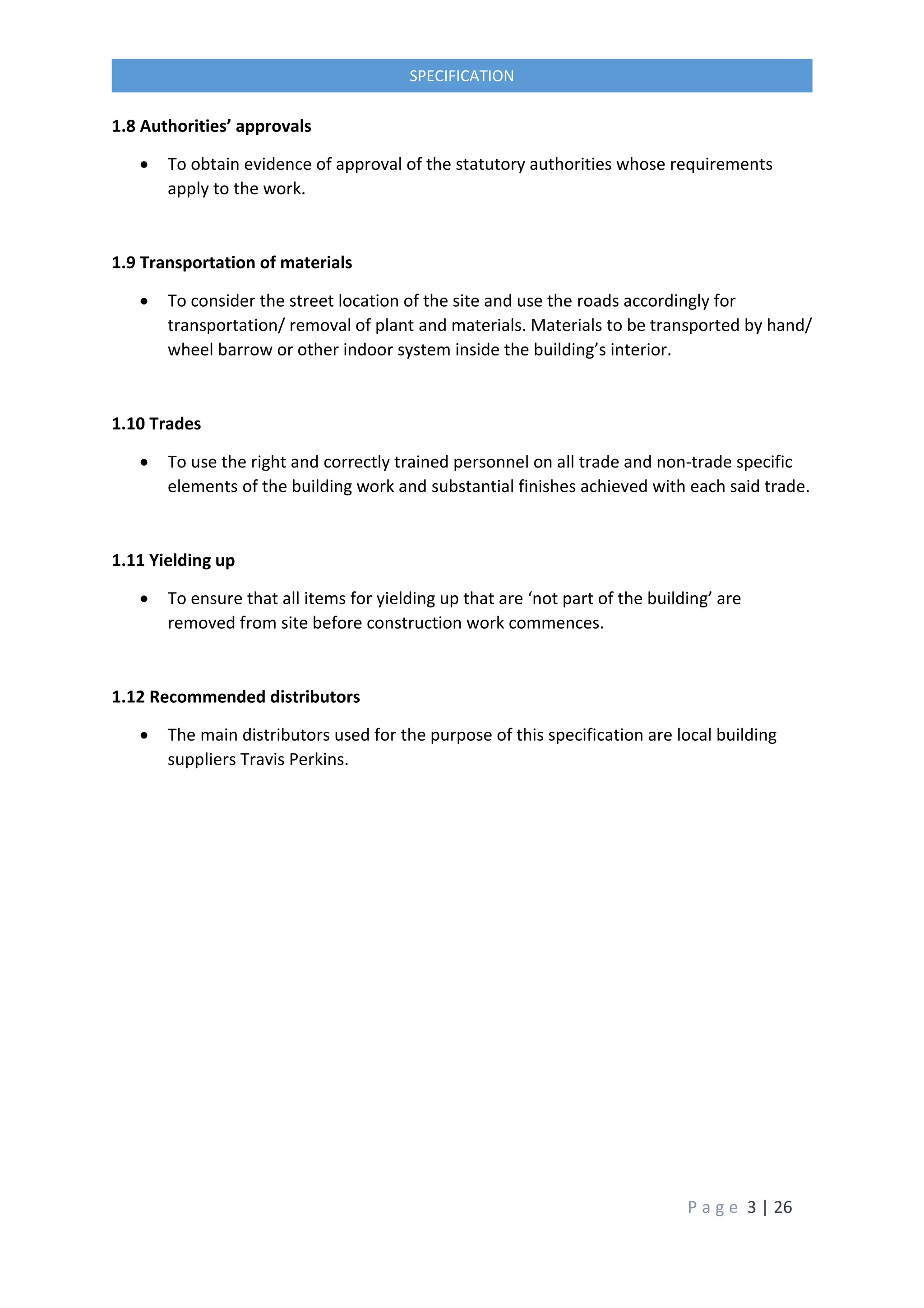 P a g e 3 | 26
SPECIFICATION
1.8 Authorities’ approvals
 To obtain evidence of approval of the statutory authorities whose requirements
apply to the work.
1.9 Transportation of materials
 To consider the street location of the site and use the roads accordingly for
transportation/ removal of plant and materials. Materials to be transported by hand/
wheel barrow or other indoor system inside the building’s interior.
1.10 Trades
 To use the right and correctly trained personnel on all trade and non-trade specific
elements of the building work and substantial finishes achieved with each said trade.
1.11 Yielding up
 To ensure that all items for yielding up that are ‘not part of the building’ are
removed from site before construction work commences.
1.12 Recommended distributors
 The main distributors used for the purpose of this specification are local building
suppliers Travis Perkins.
 