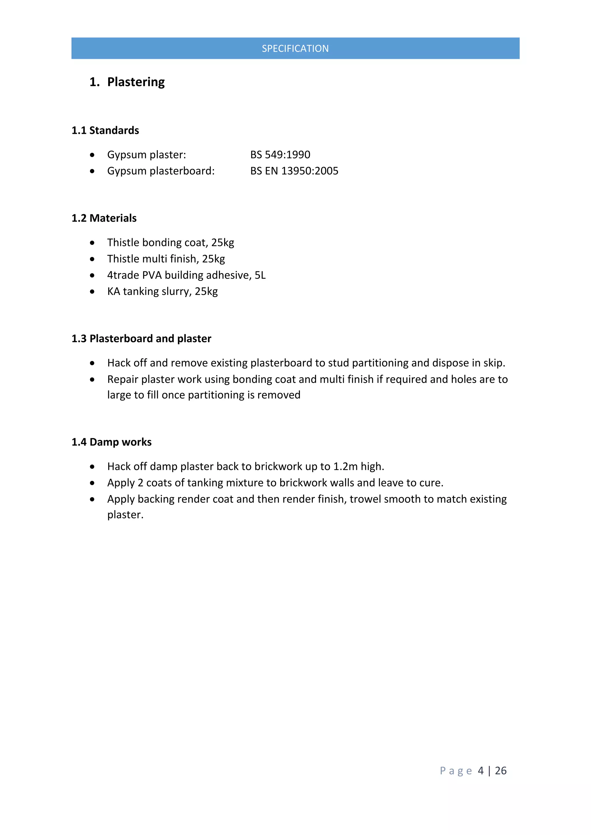 P a g e 4 | 26
SPECIFICATION
1. Plastering
1.1 Standards
 Gypsum plaster: BS 549:1990
 Gypsum plasterboard: BS EN 13950:2005
1.2 Materials
 Thistle bonding coat, 25kg
 Thistle multi finish, 25kg
 4trade PVA building adhesive, 5L
 KA tanking slurry, 25kg
1.3 Plasterboard and plaster
 Hack off and remove existing plasterboard to stud partitioning and dispose in skip.
 Repair plaster work using bonding coat and multi finish if required and holes are to
large to fill once partitioning is removed
1.4 Damp works
 Hack off damp plaster back to brickwork up to 1.2m high.
 Apply 2 coats of tanking mixture to brickwork walls and leave to cure.
 Apply backing render coat and then render finish, trowel smooth to match existing
plaster.
 