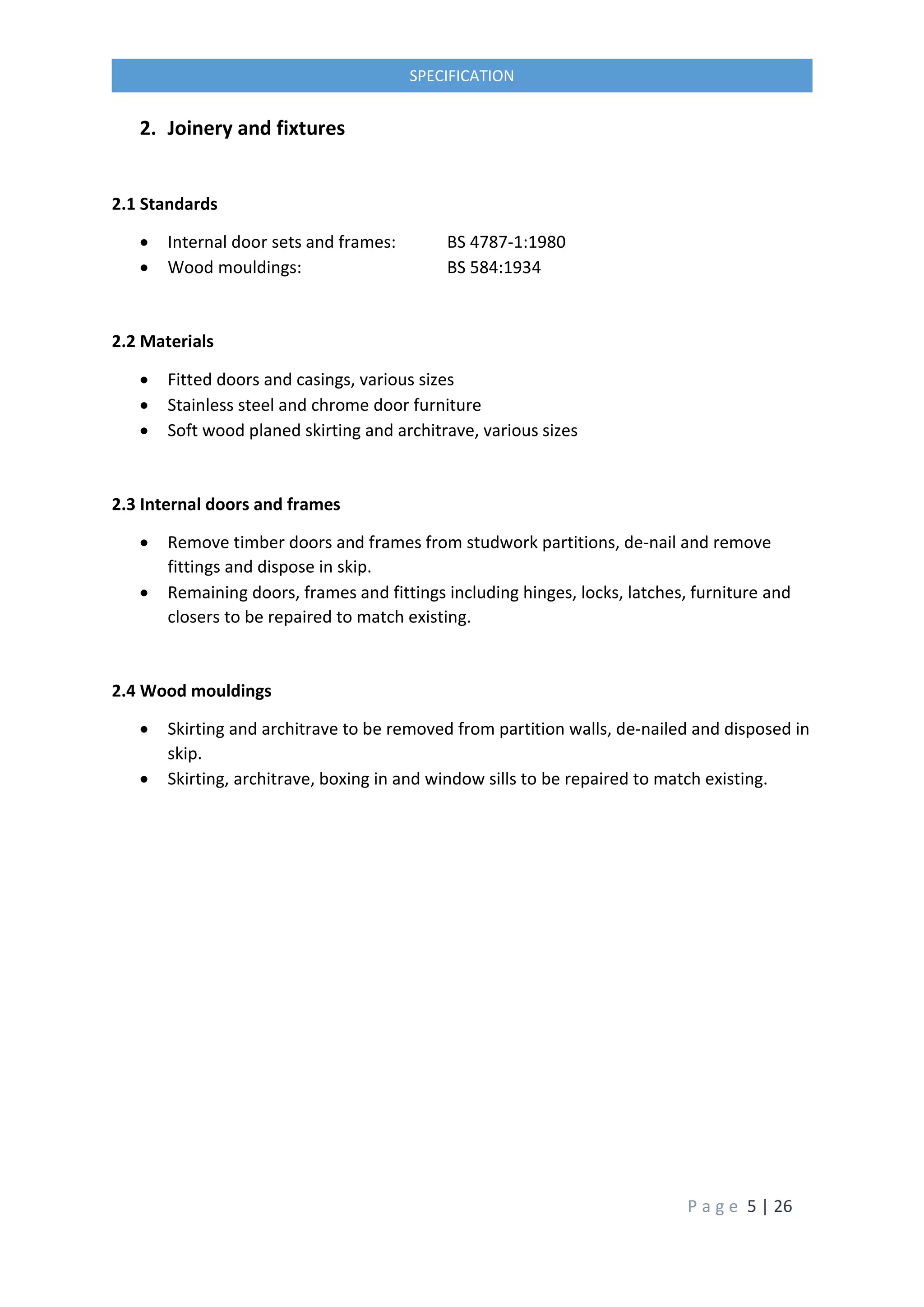 P a g e 5 | 26
SPECIFICATION
2. Joinery and fixtures
2.1 Standards
 Internal door sets and frames: BS 4787-1:1980
 Wood mouldings: BS 584:1934
2.2 Materials
 Fitted doors and casings, various sizes
 Stainless steel and chrome door furniture
 Soft wood planed skirting and architrave, various sizes
2.3 Internal doors and frames
 Remove timber doors and frames from studwork partitions, de-nail and remove
fittings and dispose in skip.
 Remaining doors, frames and fittings including hinges, locks, latches, furniture and
closers to be repaired to match existing.
2.4 Wood mouldings
 Skirting and architrave to be removed from partition walls, de-nailed and disposed in
skip.
 Skirting, architrave, boxing in and window sills to be repaired to match existing.
 
