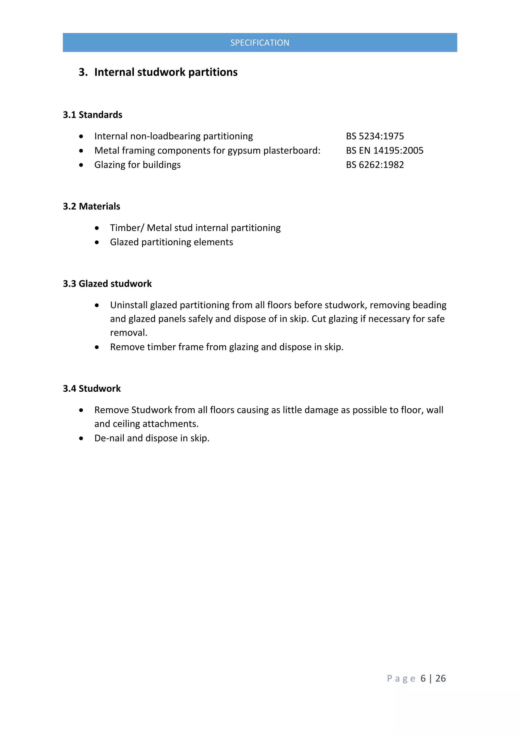 P a g e 6 | 26
SPECIFICATION
3. Internal studwork partitions
3.1 Standards
 Internal non-loadbearing partitioning BS 5234:1975
 Metal framing components for gypsum plasterboard: BS EN 14195:2005
 Glazing for buildings BS 6262:1982
3.2 Materials
 Timber/ Metal stud internal partitioning
 Glazed partitioning elements
3.3 Glazed studwork
 Uninstall glazed partitioning from all floors before studwork, removing beading
and glazed panels safely and dispose of in skip. Cut glazing if necessary for safe
removal.
 Remove timber frame from glazing and dispose in skip.
3.4 Studwork
 Remove Studwork from all floors causing as little damage as possible to floor, wall
and ceiling attachments.
 De-nail and dispose in skip.
 