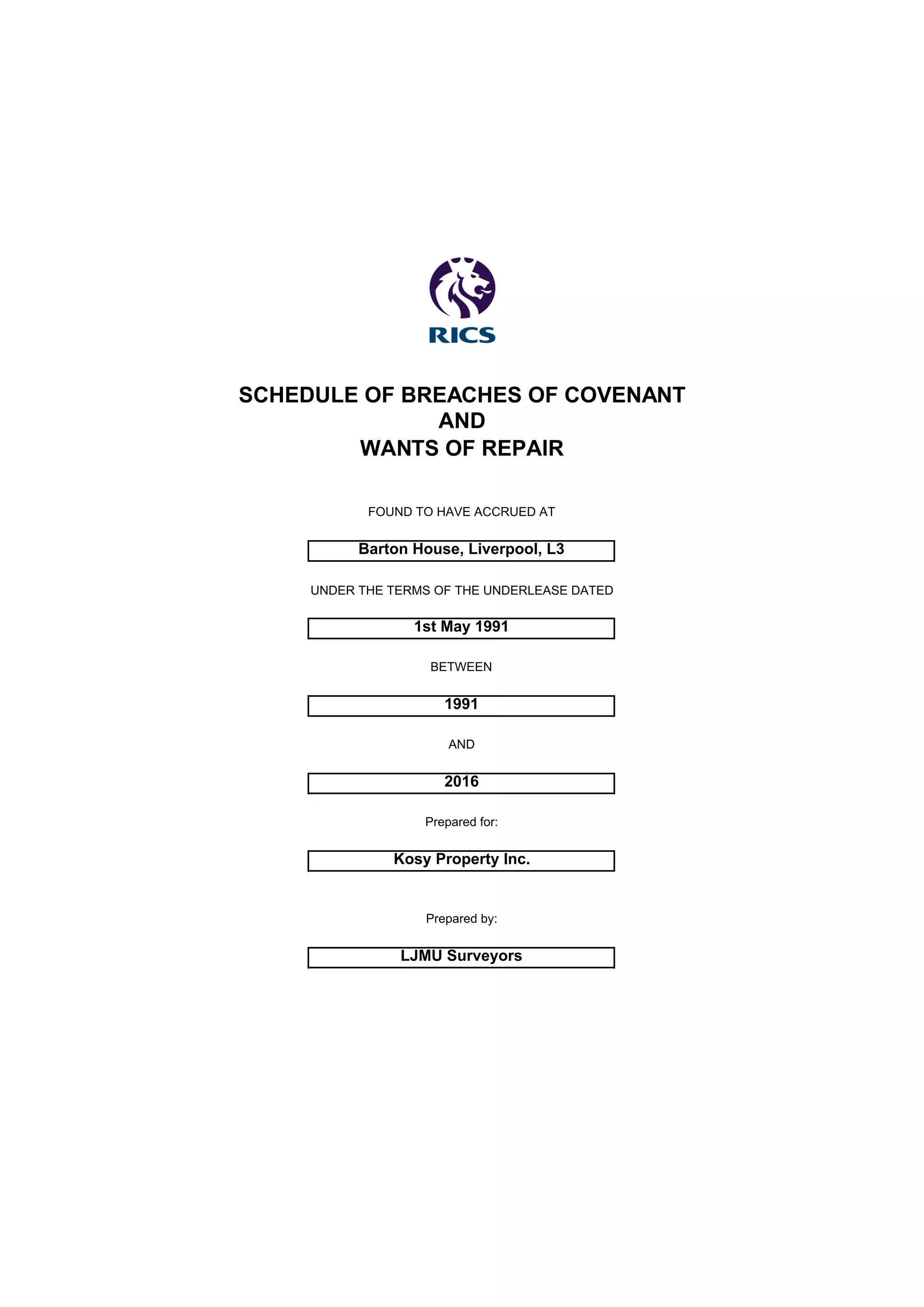 SCHEDULE OF BREACHES OF COVENANT
AND
WANTS OF REPAIR
FOUND TO HAVE ACCRUED AT
Barton House, Liverpool, L3
UNDER THE TERMS OF THE UNDERLEASE DATED
1st May 1991
BETWEEN
1991
AND
2016
Prepared for:
Kosy Property Inc.
Prepared by:
LJMU Surveyors
 