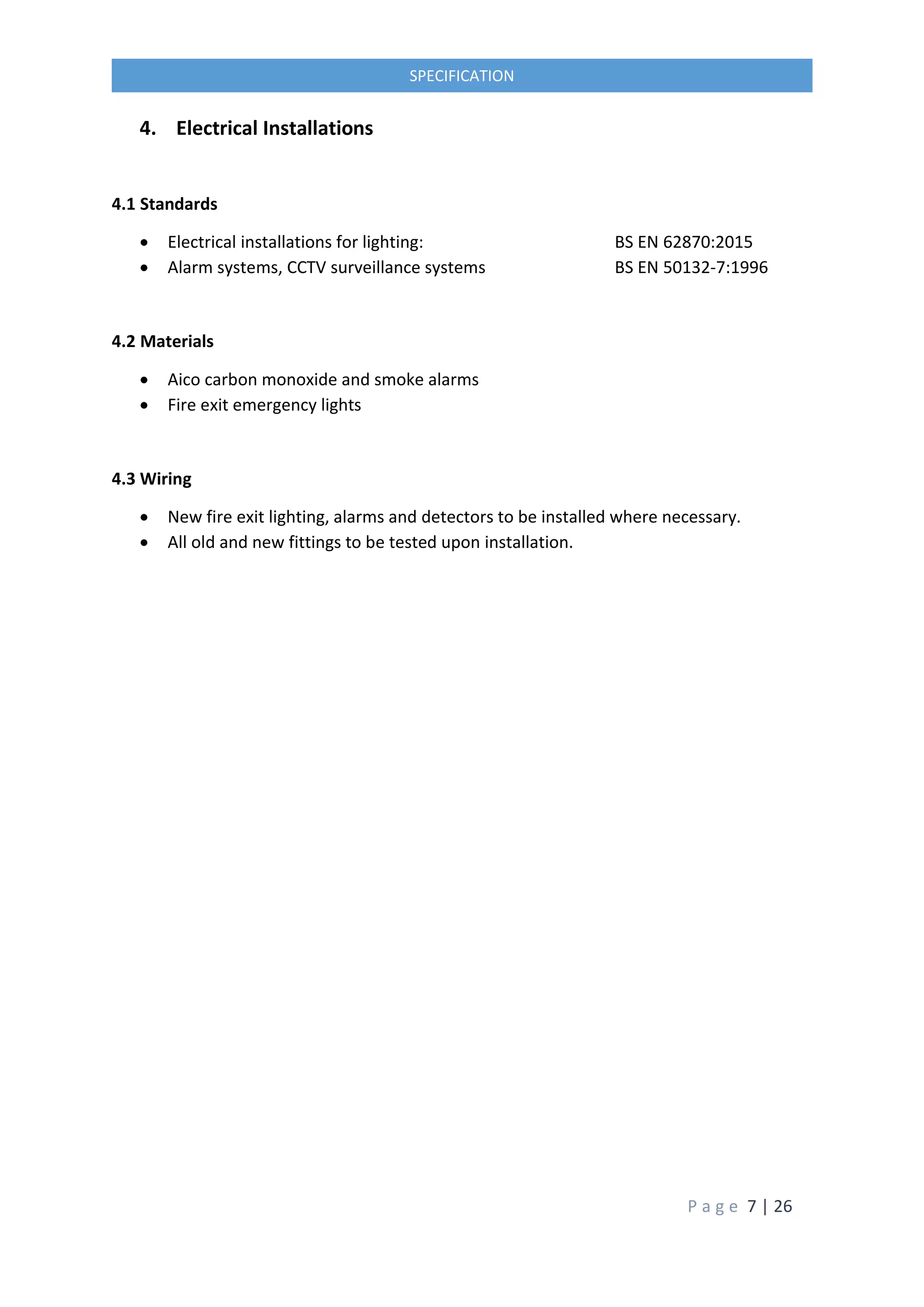 P a g e 7 | 26
SPECIFICATION
4. Electrical Installations
4.1 Standards
 Electrical installations for lighting: BS EN 62870:2015
 Alarm systems, CCTV surveillance systems BS EN 50132-7:1996
4.2 Materials
 Aico carbon monoxide and smoke alarms
 Fire exit emergency lights
4.3 Wiring
 New fire exit lighting, alarms and detectors to be installed where necessary.
 All old and new fittings to be tested upon installation.
 