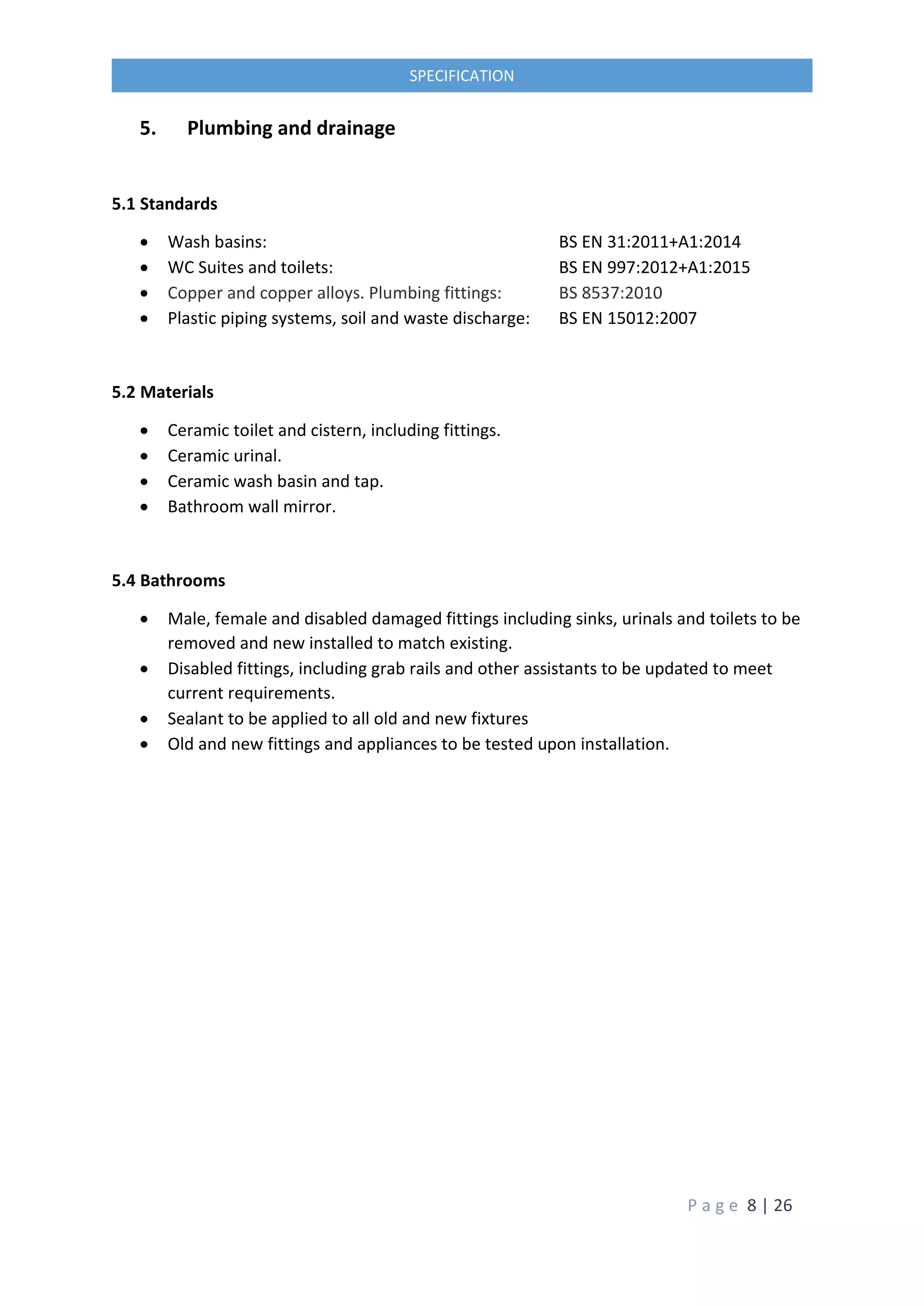 P a g e 8 | 26
SPECIFICATION
5. Plumbing and drainage
5.1 Standards
 Wash basins: BS EN 31:2011+A1:2014
 WC Suites and toilets: BS EN 997:2012+A1:2015
 Copper and copper alloys. Plumbing fittings: BS 8537:2010
 Plastic piping systems, soil and waste discharge: BS EN 15012:2007
5.2 Materials
 Ceramic toilet and cistern, including fittings.
 Ceramic urinal.
 Ceramic wash basin and tap.
 Bathroom wall mirror.
5.4 Bathrooms
 Male, female and disabled damaged fittings including sinks, urinals and toilets to be
removed and new installed to match existing.
 Disabled fittings, including grab rails and other assistants to be updated to meet
current requirements.
 Sealant to be applied to all old and new fixtures
 Old and new fittings and appliances to be tested upon installation.
 