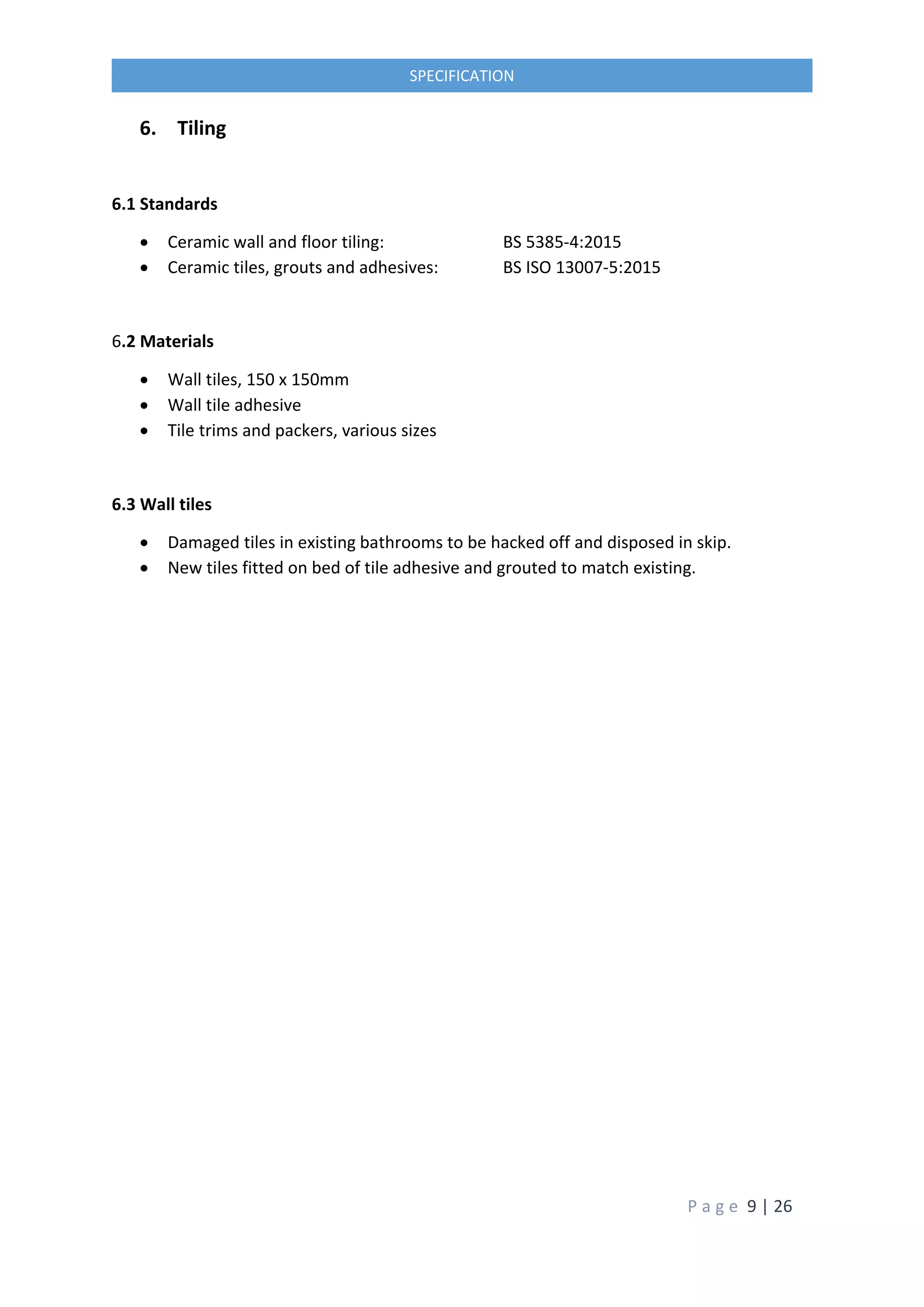 P a g e 9 | 26
SPECIFICATION
6. Tiling
6.1 Standards
 Ceramic wall and floor tiling: BS 5385-4:2015
 Ceramic tiles, grouts and adhesives: BS ISO 13007-5:2015
6.2 Materials
 Wall tiles, 150 x 150mm
 Wall tile adhesive
 Tile trims and packers, various sizes
6.3 Wall tiles
 Damaged tiles in existing bathrooms to be hacked off and disposed in skip.
 New tiles fitted on bed of tile adhesive and grouted to match existing.
 
